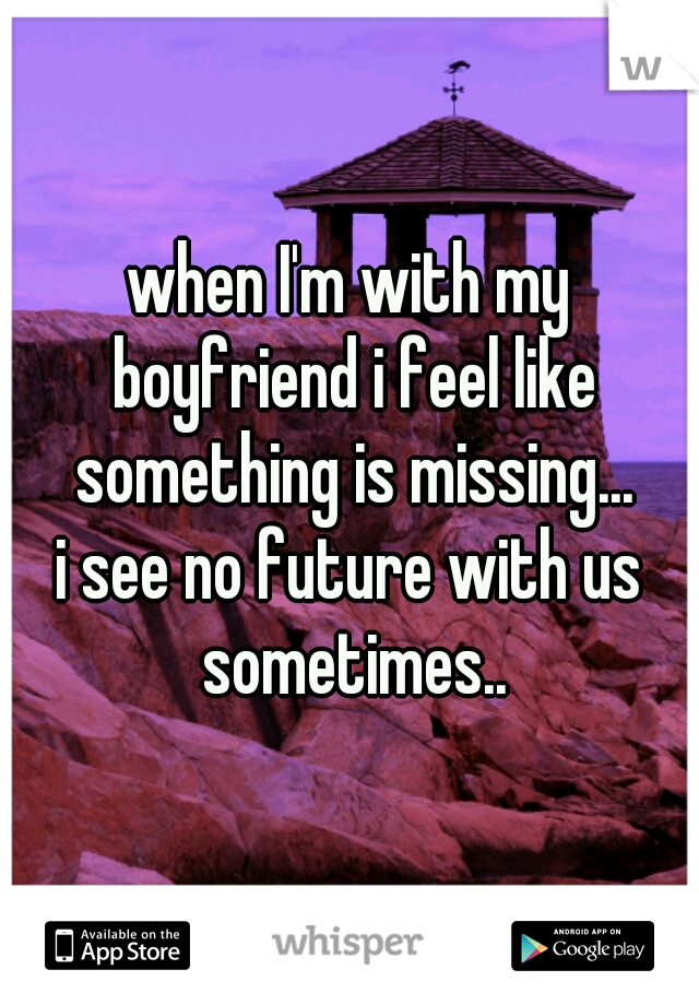 when I'm with my boyfriend i feel like something is missing...
i see no future with us sometimes..