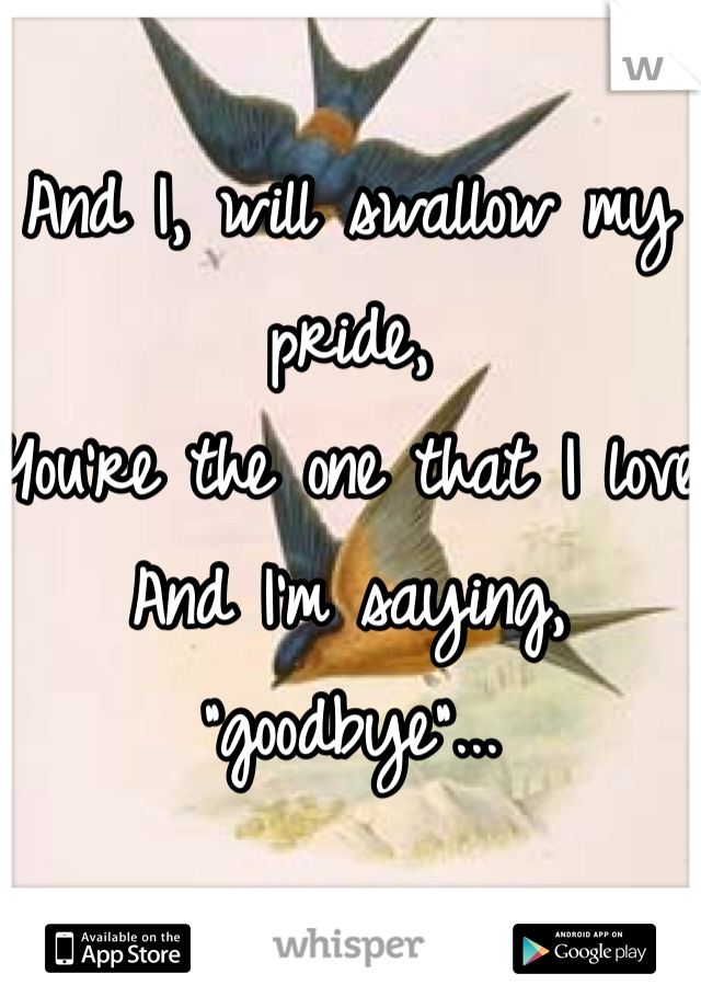 And I, will swallow my pride,
You're the one that I love 
And I'm saying, "goodbye"...