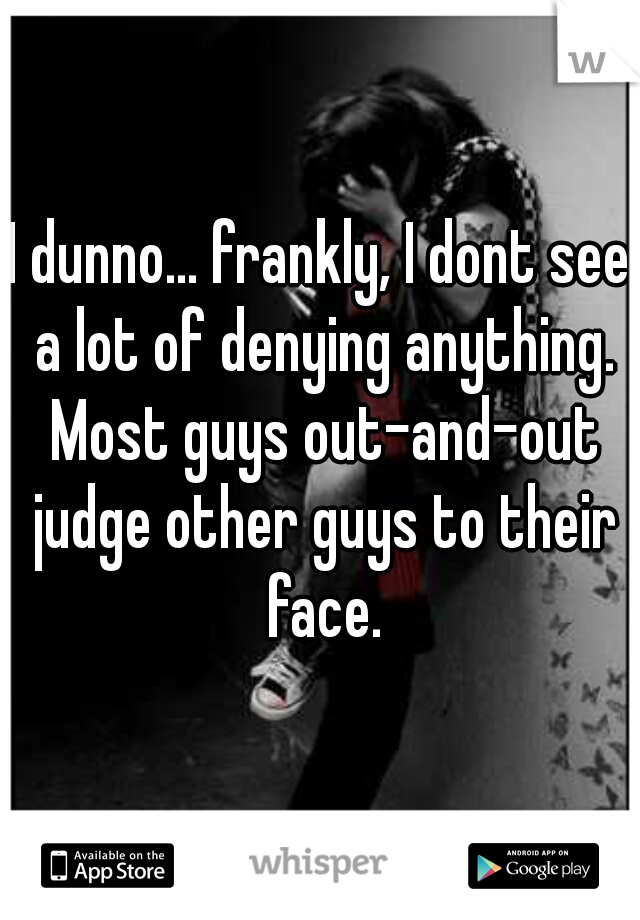 I dunno... frankly, I dont see a lot of denying anything. Most guys out-and-out judge other guys to their face.
