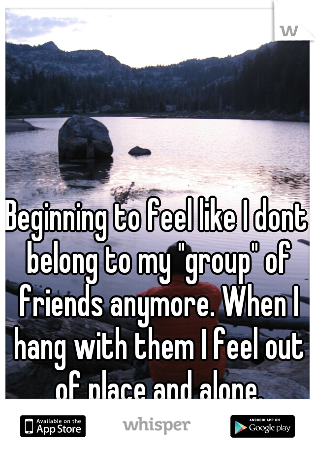 Beginning to feel like I dont belong to my "group" of friends anymore. When I hang with them I feel out of place and alone.