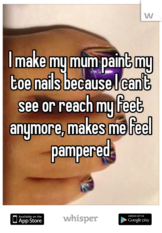 I make my mum paint my toe nails because I can't see or reach my feet anymore, makes me feel pampered 