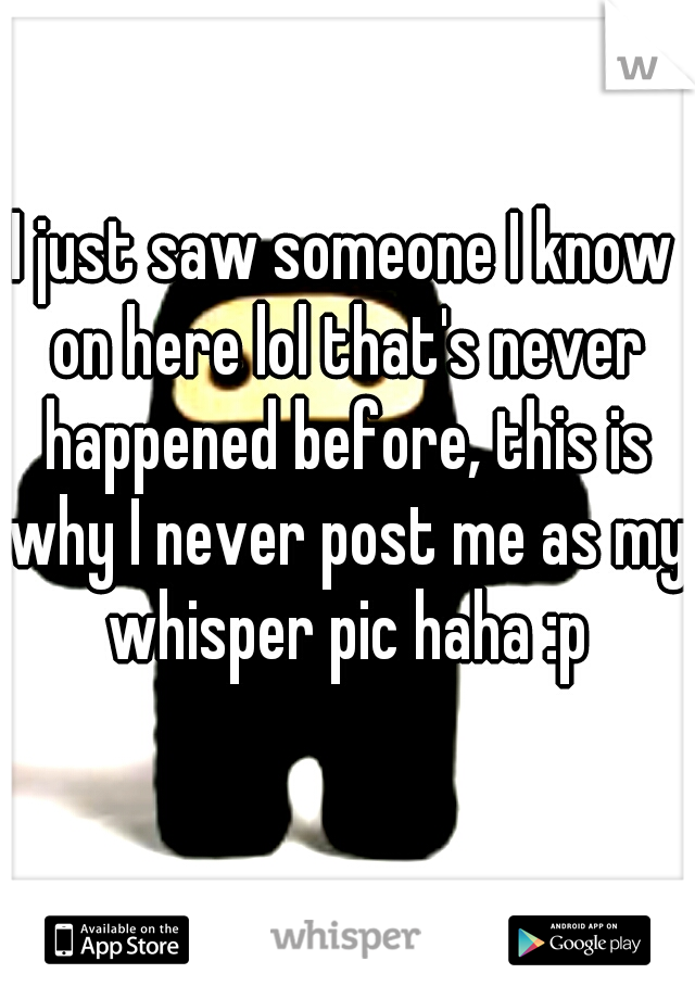 I just saw someone I know on here lol that's never happened before, this is why I never post me as my whisper pic haha :p