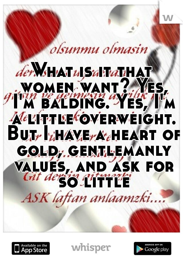 What is it that women want? Yes, I'm balding. Yes, I'm a little overweight. But I have a heart of gold, gentlemanly values, and ask for so little