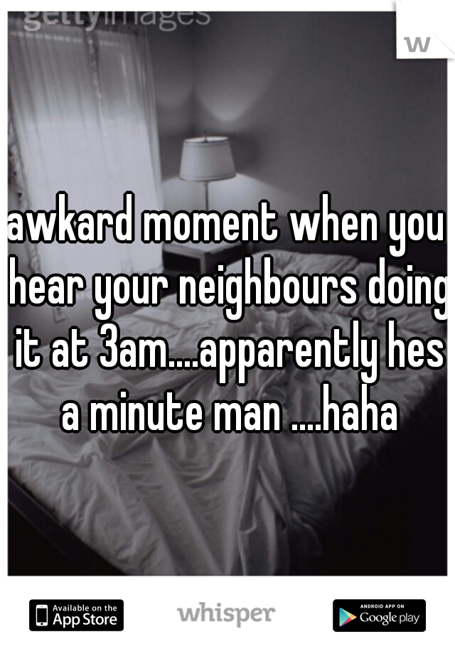 awkard moment when you hear your neighbours doing it at 3am....apparently hes a minute man ....haha