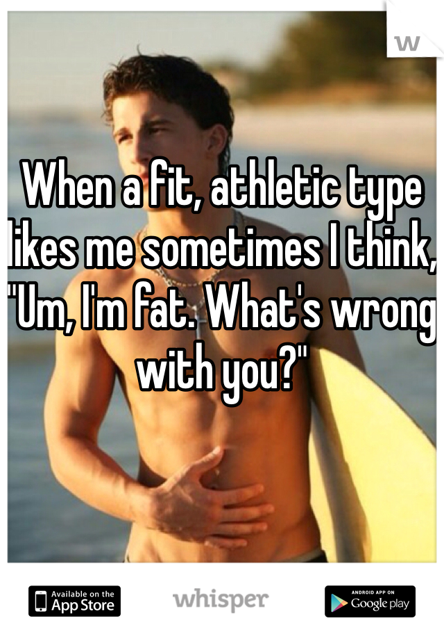 
When a fit, athletic type likes me sometimes I think, "Um, I'm fat. What's wrong with you?"