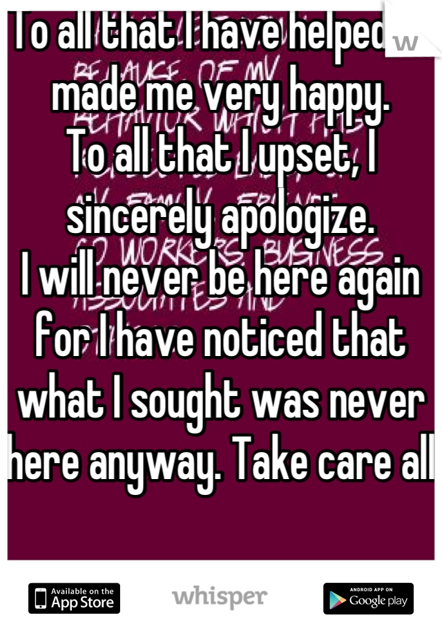 To all that I have helped, it made me very happy. 
To all that I upset, I sincerely apologize. 
I will never be here again for I have noticed that what I sought was never here anyway. Take care all