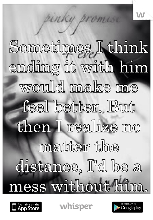 Sometimes I think ending it with him would make me feel better. But then I realize no matter the distance, I'd be a mess without him.