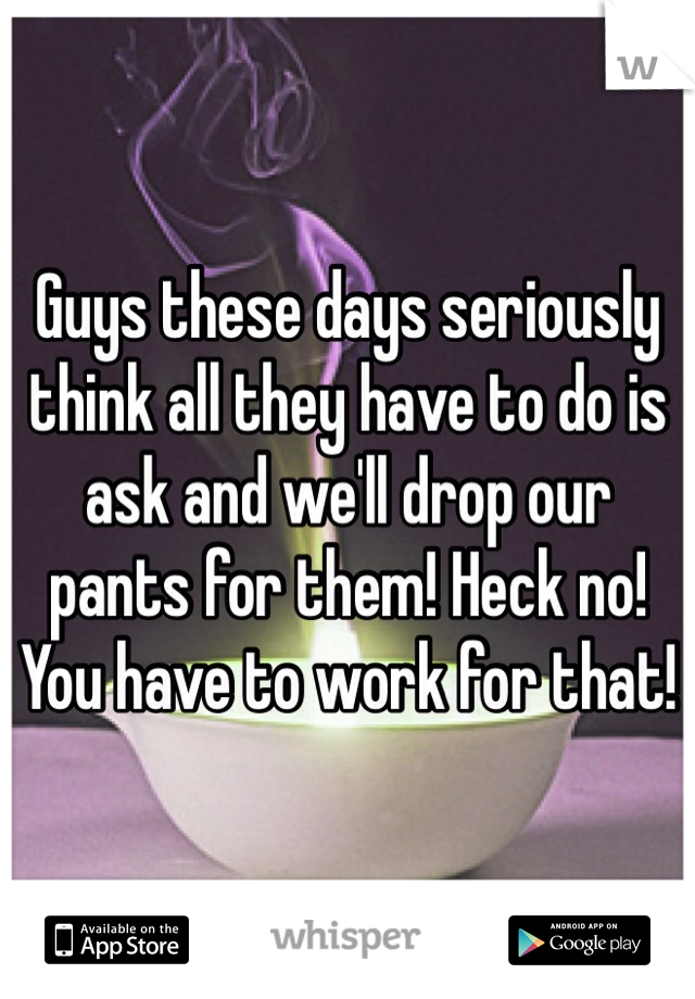 Guys these days seriously think all they have to do is ask and we'll drop our pants for them! Heck no! You have to work for that!