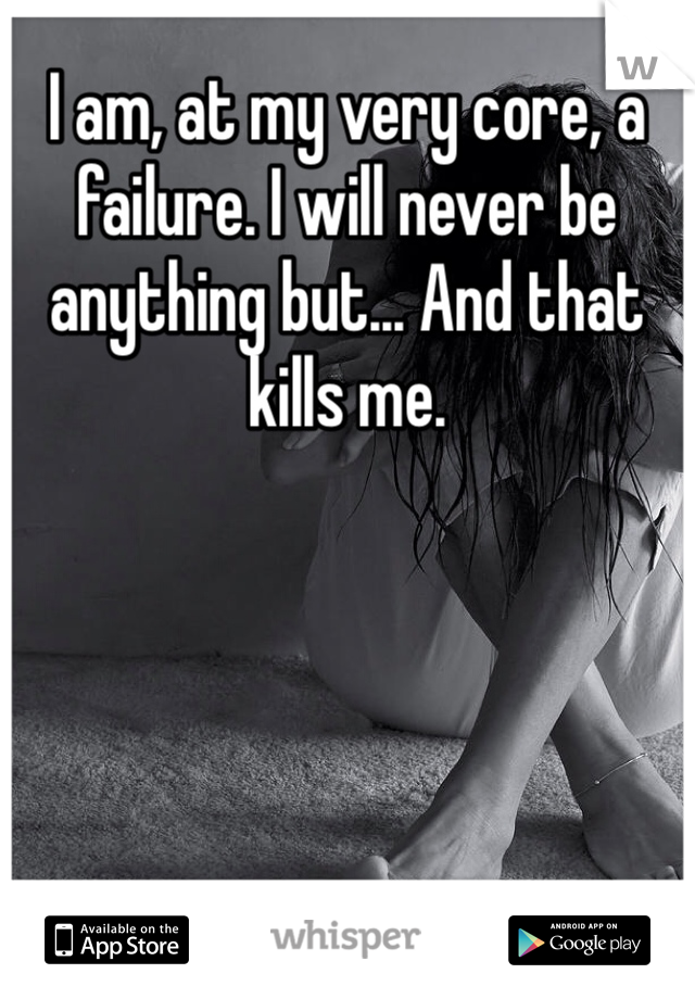 I am, at my very core, a failure. I will never be anything but... And that kills me.