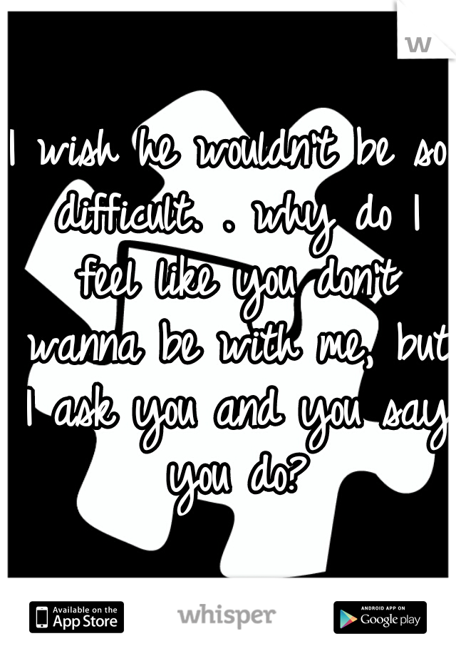 I wish he wouldn't be so difficult. . why do I feel like you don't wanna be with me, but I ask you and you say you do?