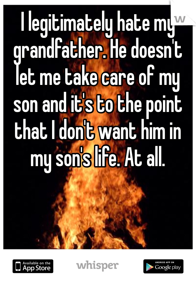 I legitimately hate my grandfather. He doesn't let me take care of my son and it's to the point that I don't want him in my son's life. At all. 