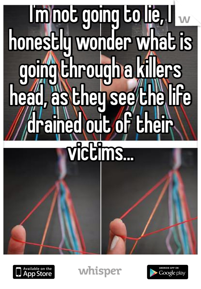 I'm not going to lie, I honestly wonder what is going through a killers head, as they see the life drained out of their victims...