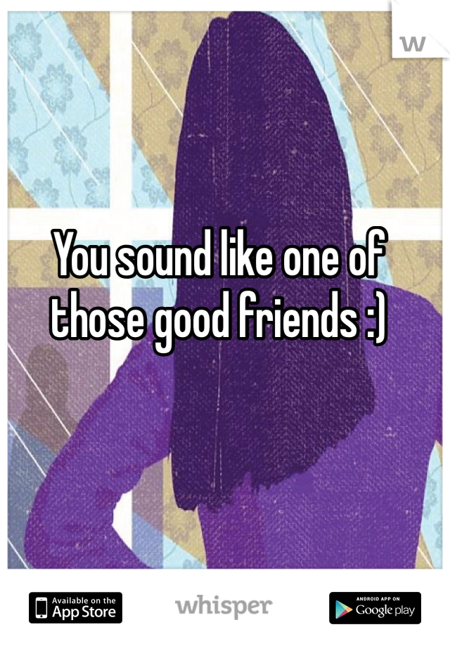 You sound like one of those good friends :)