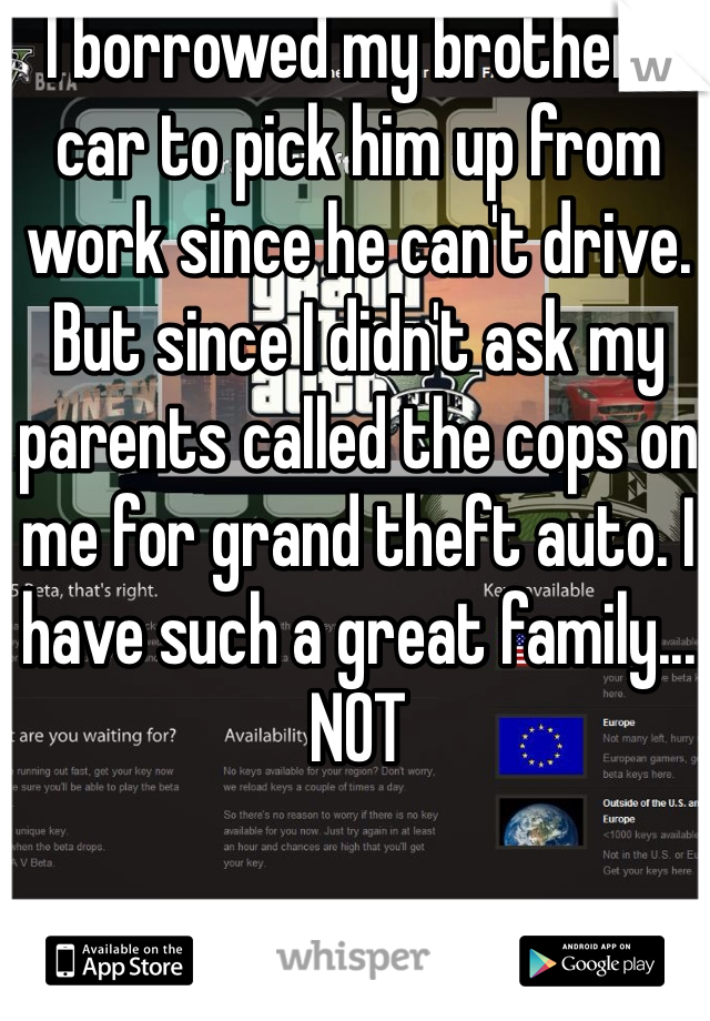 I borrowed my brothers car to pick him up from work since he can't drive. But since I didn't ask my parents called the cops on me for grand theft auto. I have such a great family... NOT