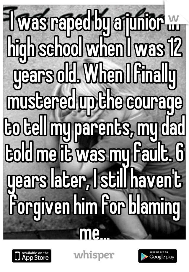 I was raped by a junior in high school when I was 12 years old. When I finally mustered up the courage to tell my parents, my dad told me it was my fault. 6 years later, I still haven't forgiven him for blaming me...