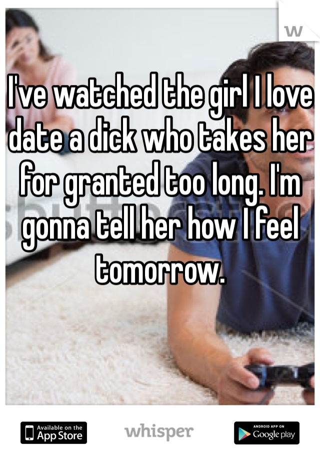 I've watched the girl I love date a dick who takes her for granted too long. I'm gonna tell her how I feel tomorrow.