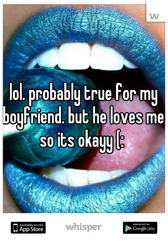  lol. probably true for my boyfriend. but he loves me so its okayy (: 