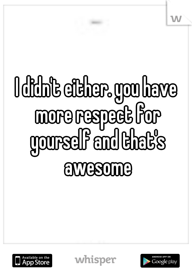 I didn't either. you have more respect for yourself and that's awesome