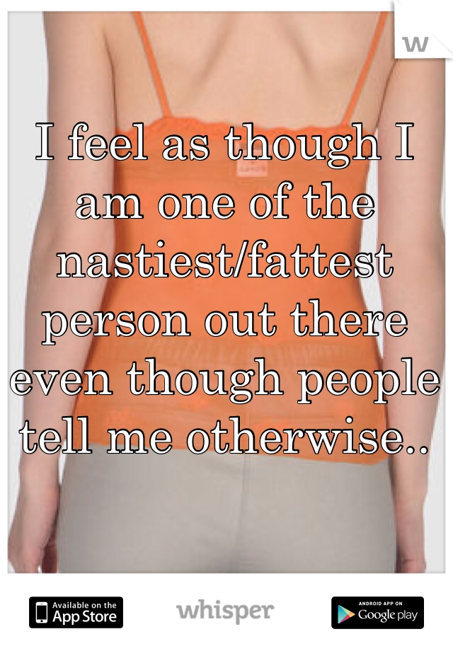 I feel as though I am one of the nastiest/fattest person out there even though people tell me otherwise.. 