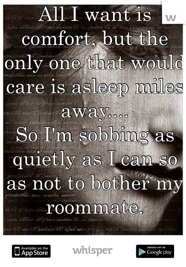 All I want is comfort, but the only one that would care is asleep miles away....
So I'm sobbing as quietly as I can so as not to bother my roommate.