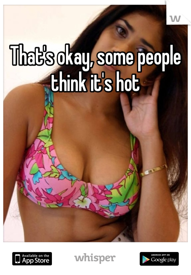 That's okay, some people think it's hot