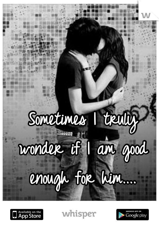 Sometimes I truly wonder if I am good enough for him....

