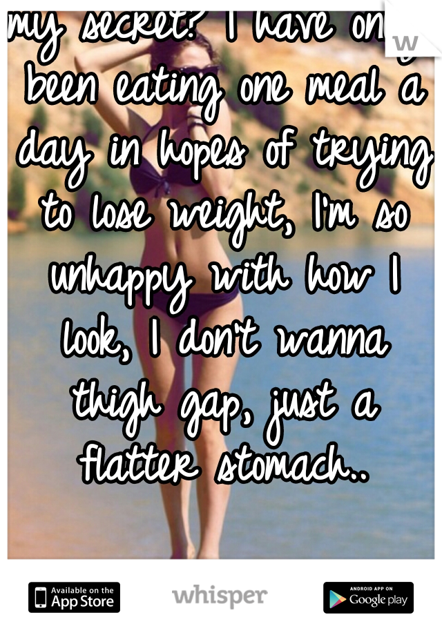 my secret? I have only been eating one meal a day in hopes of trying to lose weight, I'm so unhappy with how I look, I don't wanna thigh gap, just a flatter stomach..