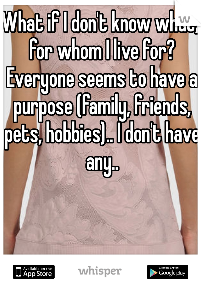 What if I don't know what/for whom I live for? Everyone seems to have a purpose (family, friends, pets, hobbies).. I don't have any..