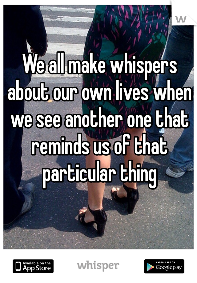 We all make whispers about our own lives when we see another one that reminds us of that particular thing