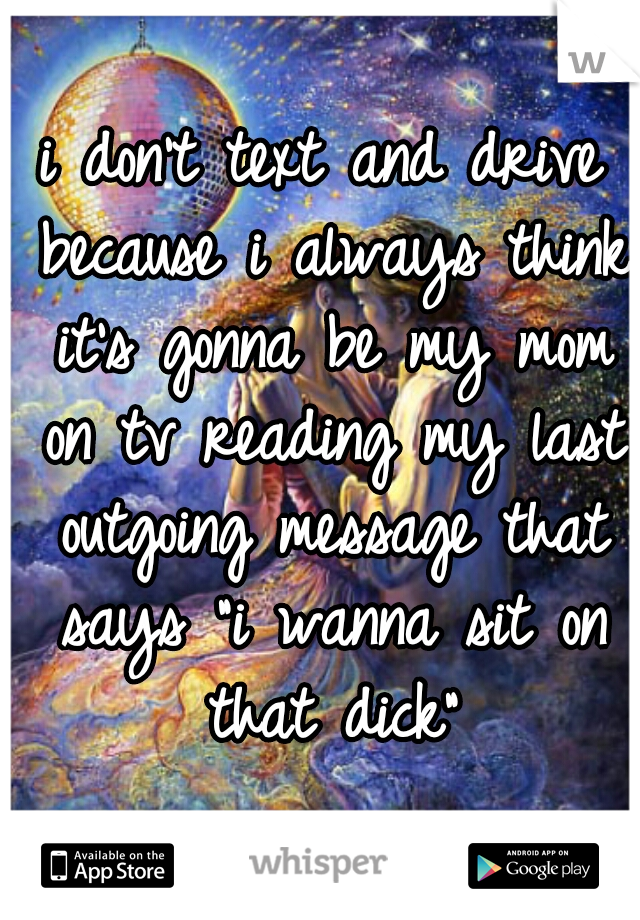 i don't text and drive because i always think it's gonna be my mom on tv reading my last outgoing message that says "i wanna sit on that dick"