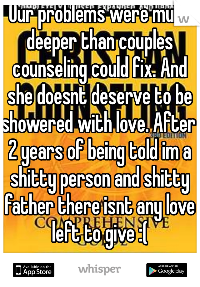 Our problems were much deeper than couples counseling could fix. And she doesnt deserve to be showered with love. After 2 years of being told im a shitty person and shitty father there isnt any love left to give :(