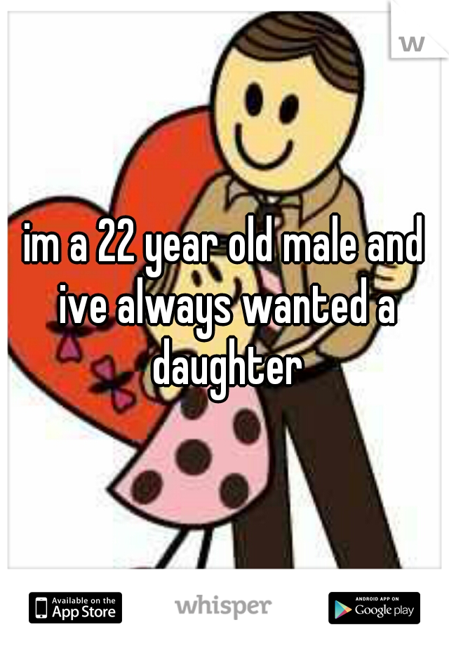 im a 22 year old male and ive always wanted a daughter