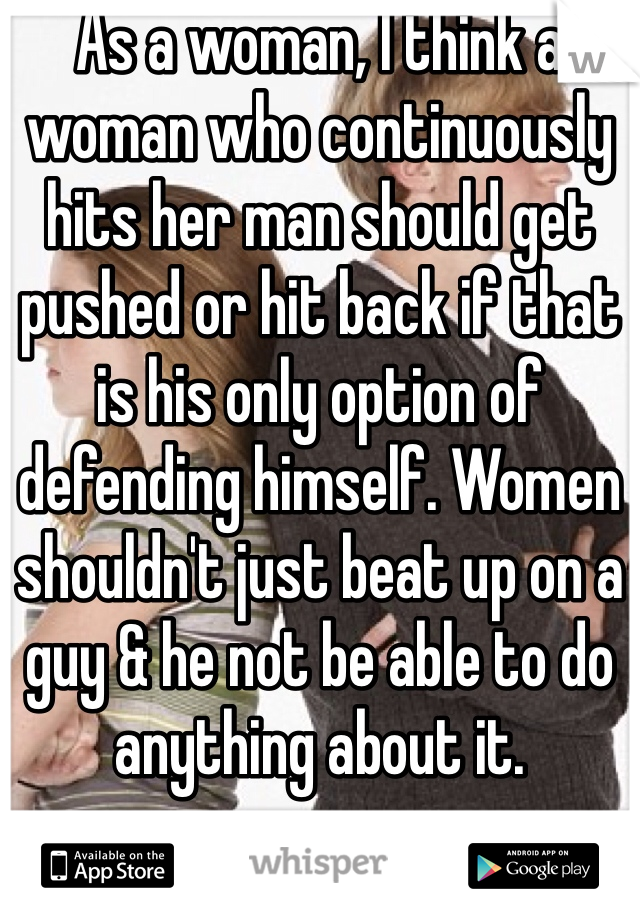 As a woman, I think a woman who continuously hits her man should get pushed or hit back if that is his only option of defending himself. Women shouldn't just beat up on a guy & he not be able to do anything about it.