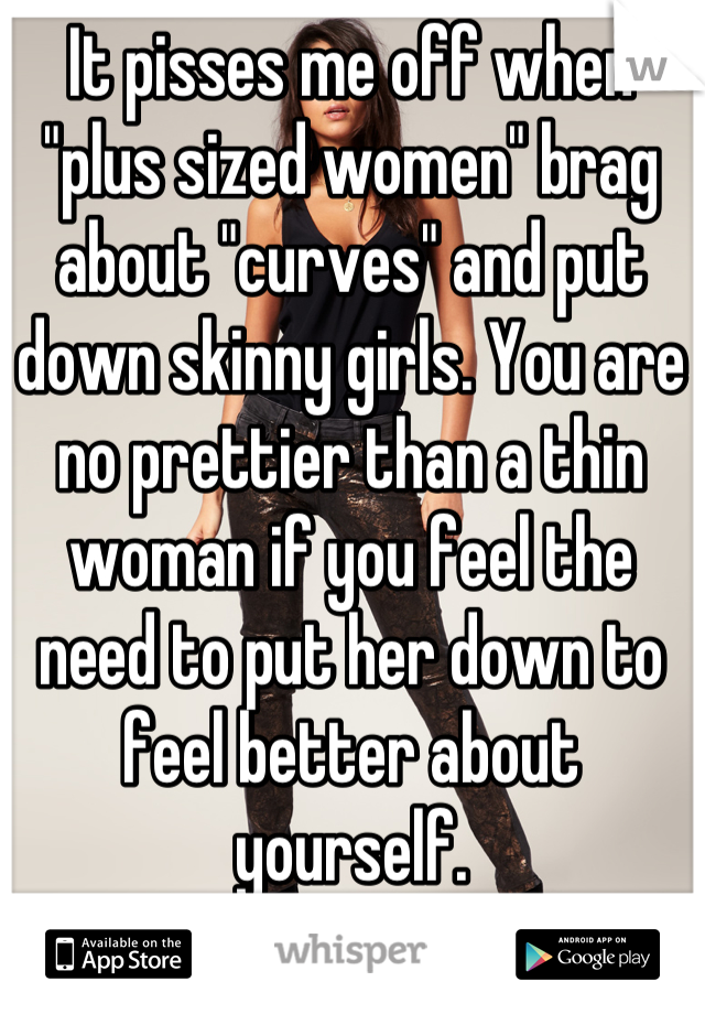 It pisses me off when "plus sized women" brag about "curves" and put down skinny girls. You are no prettier than a thin woman if you feel the need to put her down to feel better about yourself.