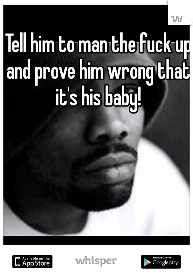 Tell him to man the fuck up and prove him wrong that it's his baby!