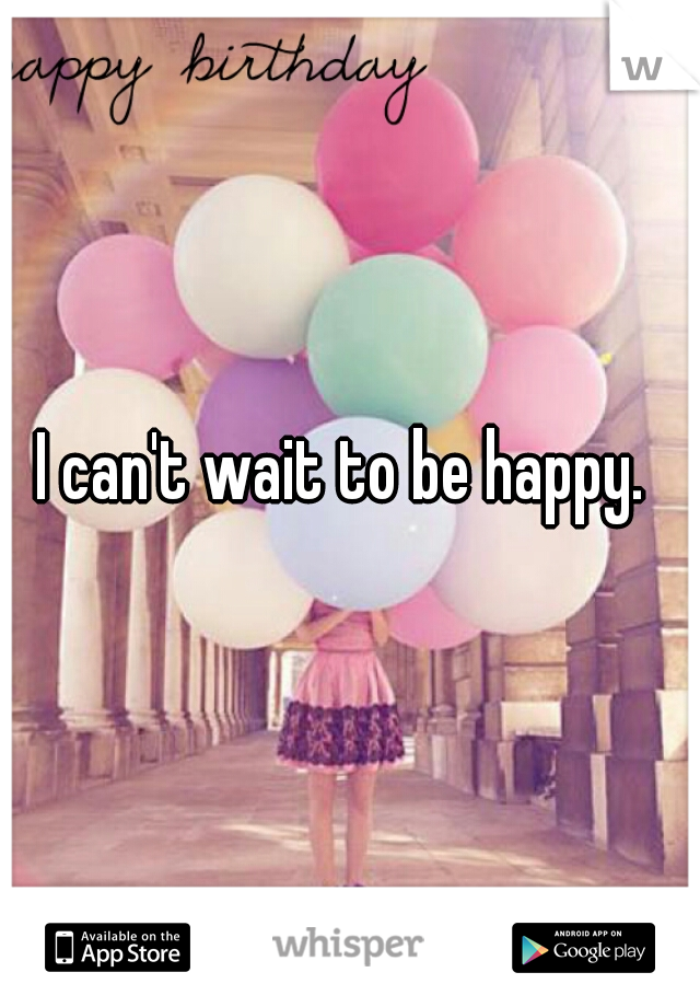 I can't wait to be happy. 