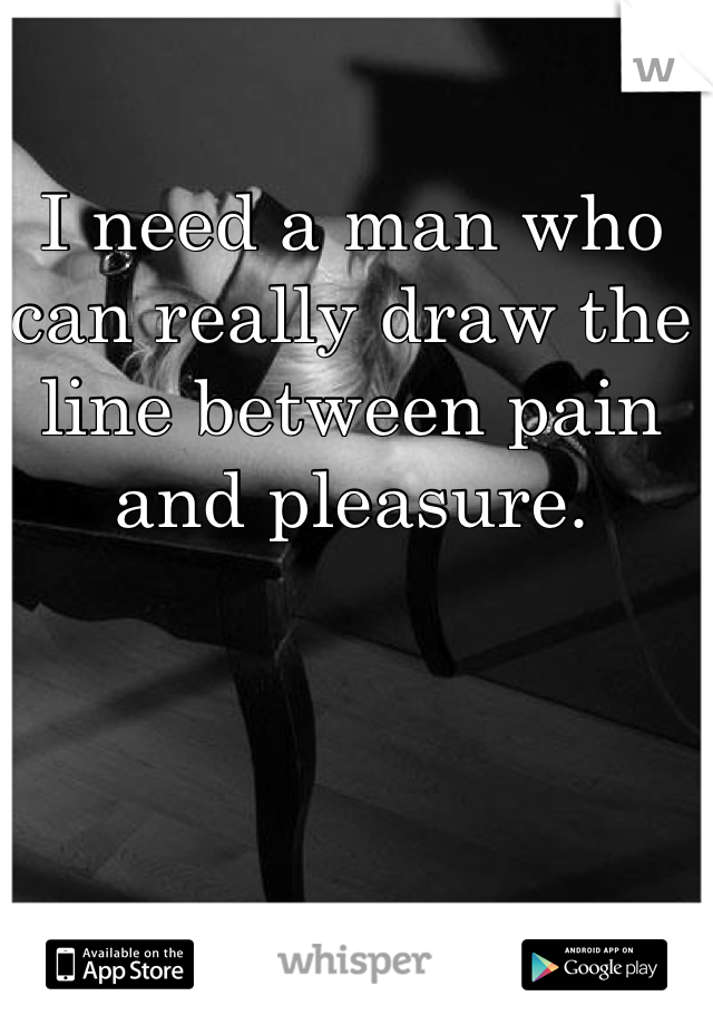 I need a man who can really draw the line between pain and pleasure. 