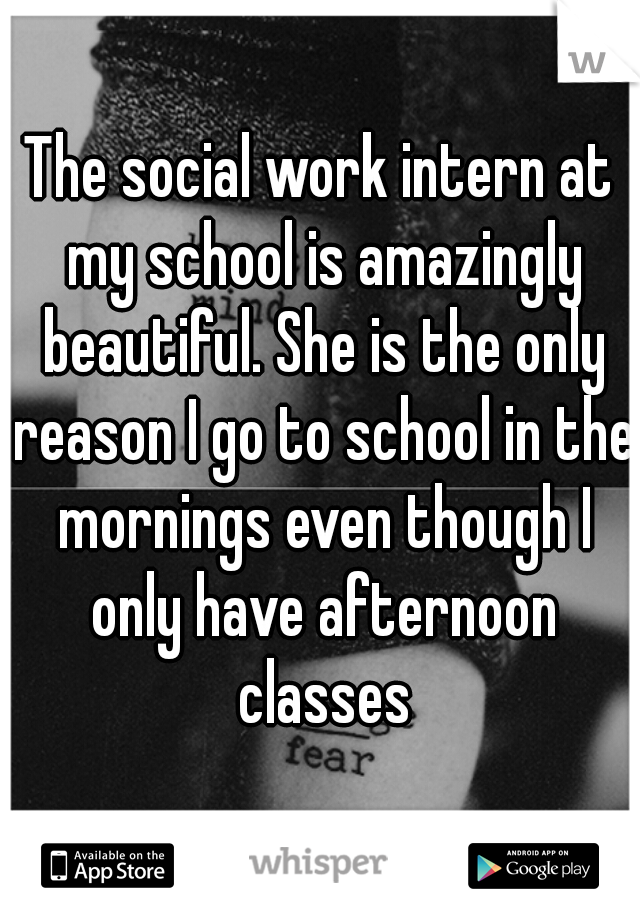 The social work intern at my school is amazingly beautiful. She is the only reason I go to school in the mornings even though I only have afternoon classes