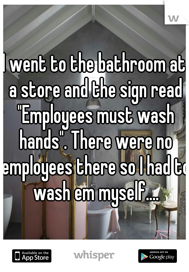 I went to the bathroom at a store and the sign read "Employees must wash hands". There were no employees there so I had to wash em myself....