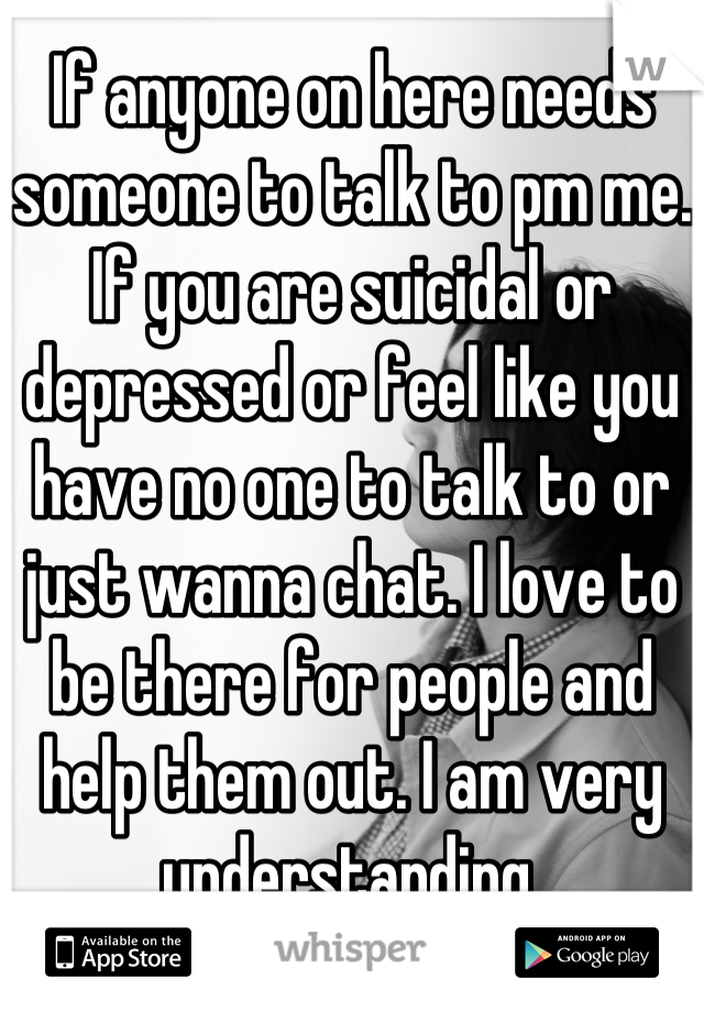 If anyone on here needs someone to talk to pm me. If you are suicidal or depressed or feel like you have no one to talk to or just wanna chat. I love to be there for people and help them out. I am very understanding.