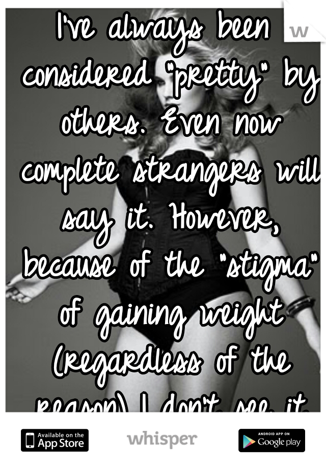 I've always been considered "pretty" by others. Even now complete strangers will say it. However, because of the "stigma" of gaining weight (regardless of the reason) I don't see it myself at all.