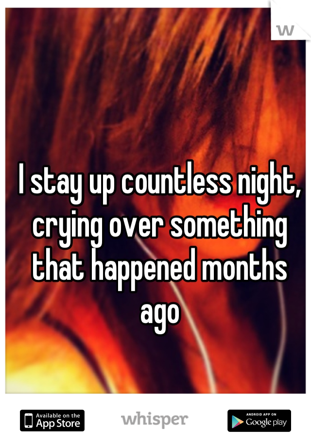 I stay up countless night, crying over something that happened months ago