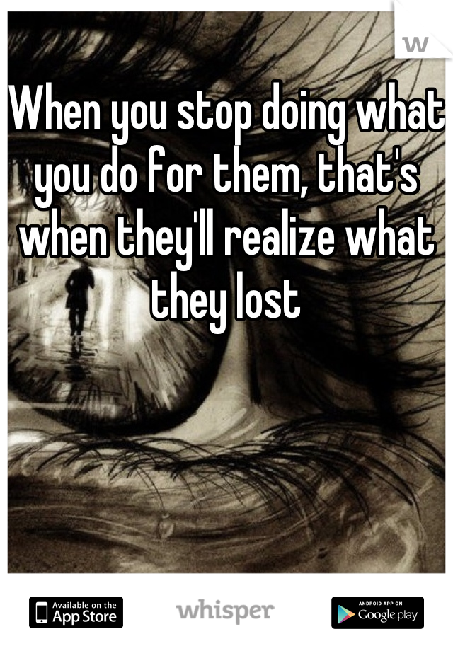 When you stop doing what you do for them, that's when they'll realize what they lost