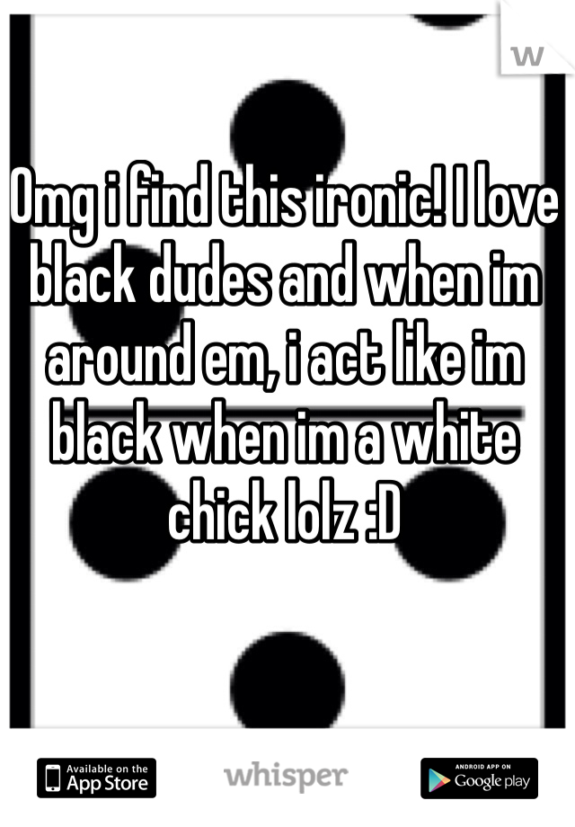 Omg i find this ironic! I love black dudes and when im around em, i act like im black when im a white chick lolz :D