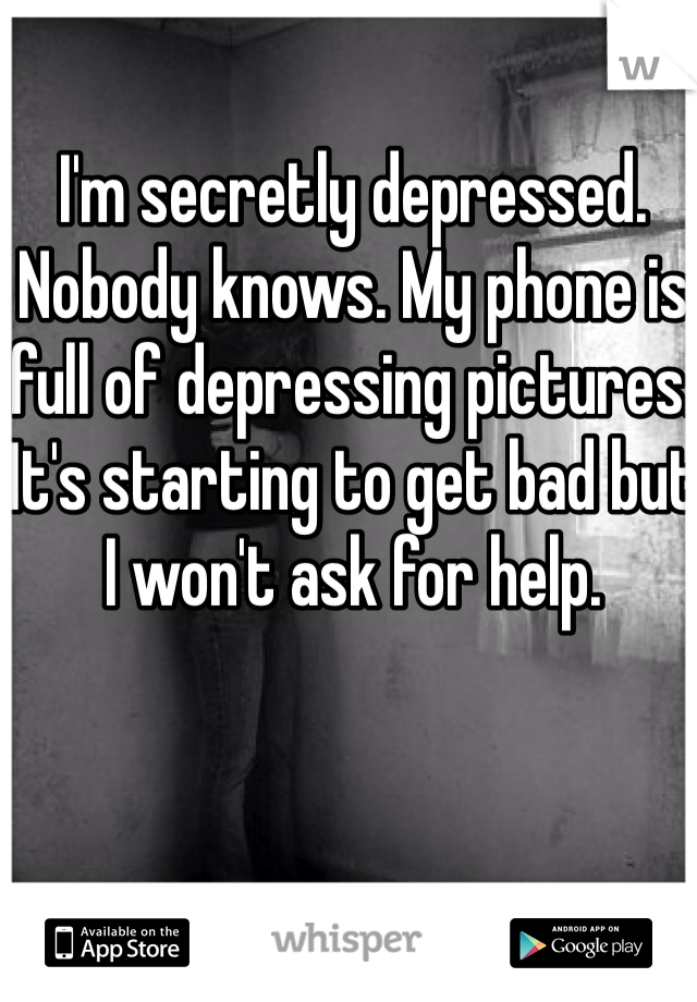 I'm secretly depressed. Nobody knows. My phone is full of depressing pictures. It's starting to get bad but I won't ask for help. 