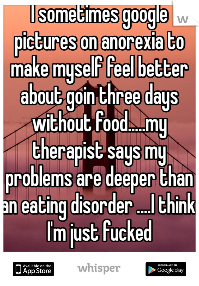 I sometimes google pictures on anorexia to make myself feel better about goin three days without food.....my therapist says my problems are deeper than an eating disorder ....I think I'm just fucked 