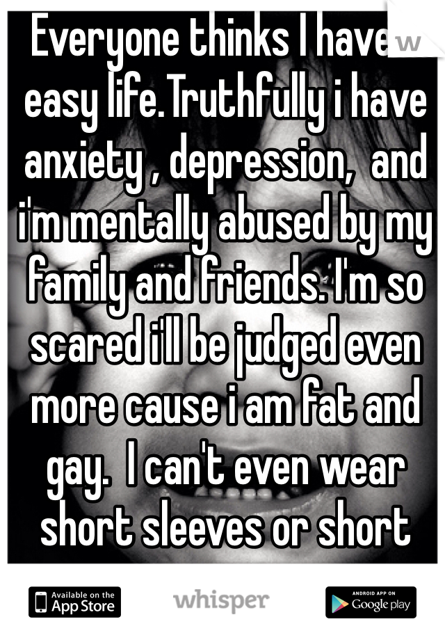 Everyone thinks I have a easy life.Truthfully i have anxiety , depression,  and i'm mentally abused by my family and friends. I'm so scared i'll be judged even more cause i am fat and gay.  I can't even wear short sleeves or short pants anymore.