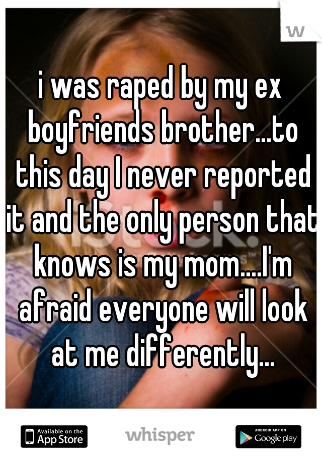 i was raped by my ex boyfriends brother...to this day I never reported it and the only person that knows is my mom....I'm afraid everyone will look at me differently...