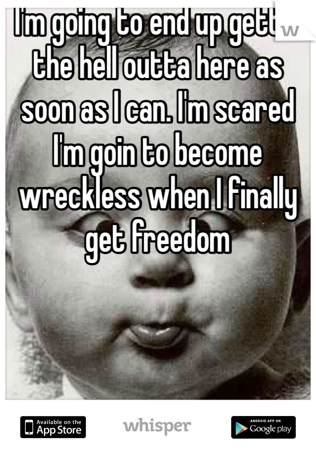 I'm going to end up gettin the hell outta here as soon as I can. I'm scared I'm goin to become wreckless when I finally get freedom 