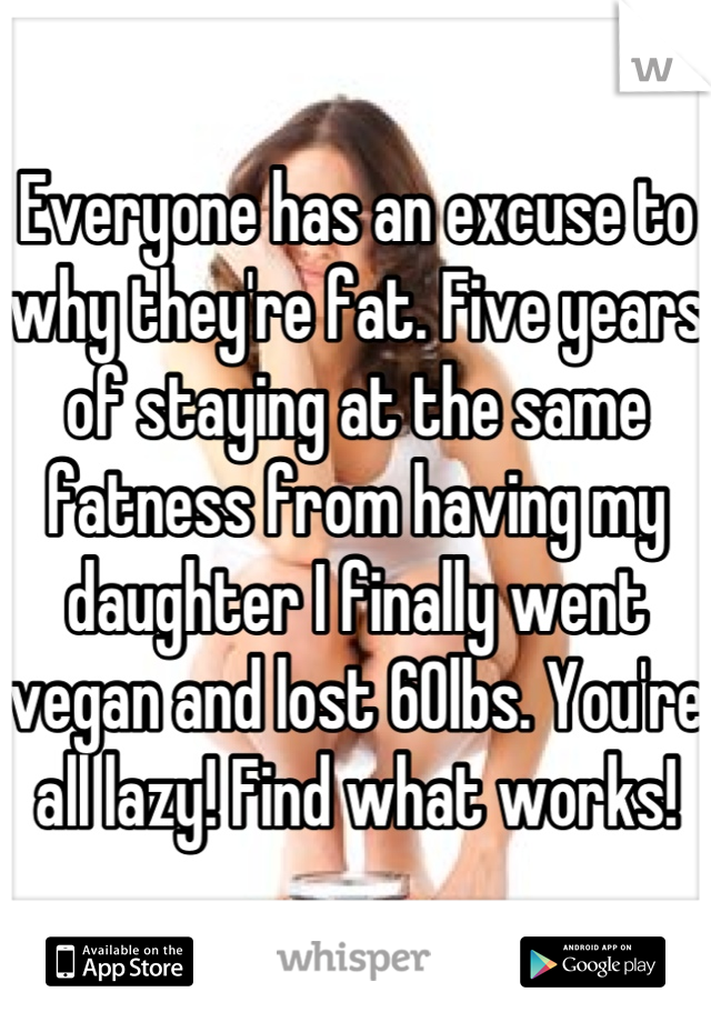 Everyone has an excuse to why they're fat. Five years of staying at the same fatness from having my daughter I finally went vegan and lost 60lbs. You're all lazy! Find what works!